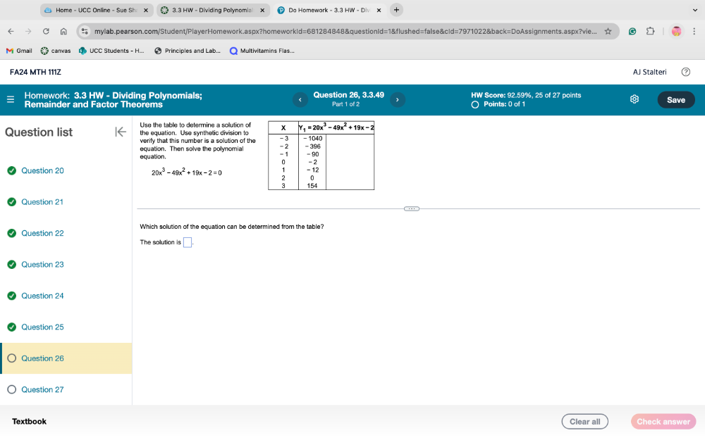 Home - UCC Online - Sue Sh: 3.3 HW - Dividing Polynomia Do Homework - 3.3 HW - D
n mylab.pearson.com/Student/PlayerHomework.aspx?homeworkId=681284848&questionId=1&flushed=false&cId=7971022&back=DoAssignments.aspx?vie...
M Gmail canvas UCC Students - H... Principles and Lab... Multivitamins Flas...
FA24 MTH 111Z AJ Stalteri
Homework: 3.3 HW - Dividing Polynomials; Question 26, 3.3.49 HW Score: 92.59%, 25 of 27 points Save
Remainder and Factor Theorems Part 1 of 2 Points: 0 of 1
Use the table to determine a solution of
Question list the equation. Use synthetic division to
verify that this number is a solution of the
equation. Then solve the polynomial
equation. 
Question 20 20x^3-49x^2+19x-2=0
Question 21
Question 22 Which solution of the equation can be determined from the table?
The solution is □ .
Question 23
Question 24
Question 25
Question 26
Question 27
Textbook Clear all Check answer