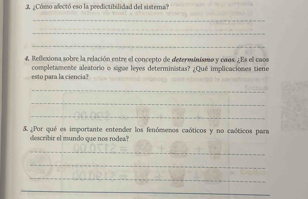 ¿Cómo afectó eso la predictibilidad del sistema? 
_ 
_ 
_ 
4. Reflexiona sobre la relación entre el concepto de determinismo y caos. ¿Es el caos 
completamente aleatorio o sigue leyes deterministas? ¿Qué implicaciones tiene 
esto para la ciencia? 
_ 
_ 
_ 
5. ¿Por qué es importante entender los fenómenos caóticos y no caóticos para 
describir el mundo que nos rodea? 
_ 
_ 
_ 
_