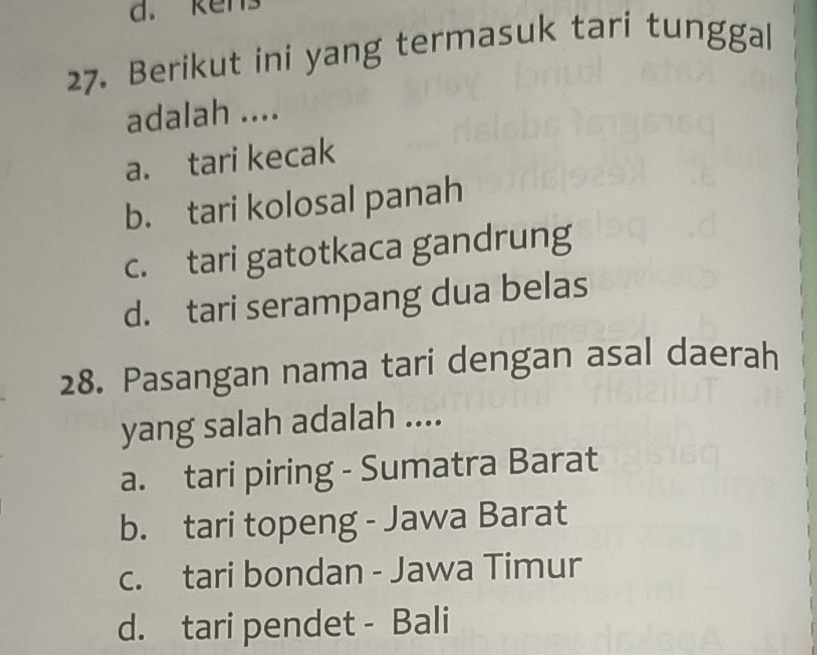 ken
27. Berikut ini yang termasuk tari tunggal
adalah ....
a. tari kecak
b. tari kolosal panah
c. tari gatotkaca gandrung
d. tari serampang dua belas
28. Pasangan nama tari dengan asal daerah
yang salah adalah ....
a. tari piring - Sumatra Barat
b. tari topeng - Jawa Barat
c. tari bondan - Jawa Timur
d. tari pendet - Bali