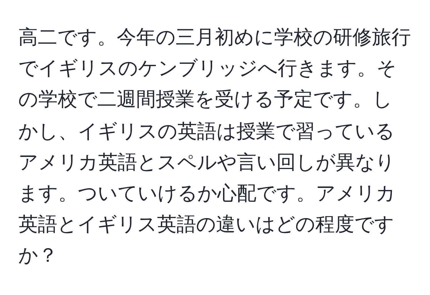 高二です。今年の三月初めに学校の研修旅行でイギリスのケンブリッジへ行きます。その学校で二週間授業を受ける予定です。しかし、イギリスの英語は授業で習っているアメリカ英語とスペルや言い回しが異なります。ついていけるか心配です。アメリカ英語とイギリス英語の違いはどの程度ですか？