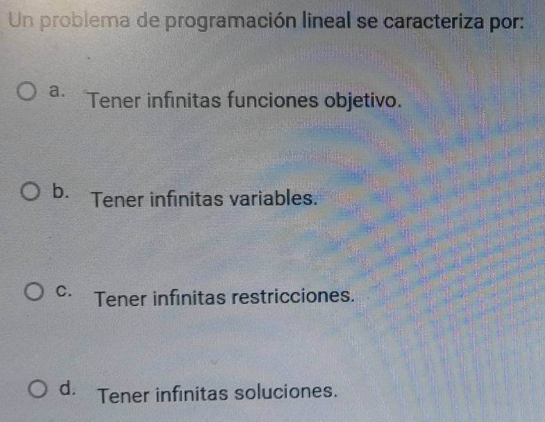 Un problema de programación lineal se caracteriza por:
a. Tener infinitas funciones objetivo.
b. Tener infinitas variables.
C. Tener infinitas restricciones.
d. Tener infinitas soluciones.