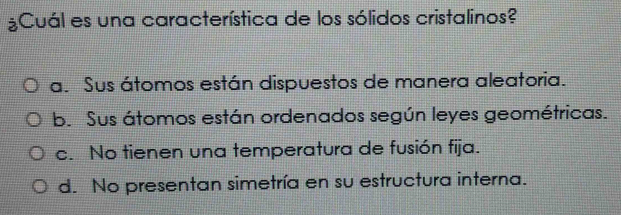 ¿Cuál es una característica de los sólidos cristalinos?
a. Sus átomos están dispuestos de manera aleatoria.
b. Sus átomos están ordenados según leyes geométricas.
c. No tienen una temperatura de fusión fija.
d. No presentan simetría en su estructura interna.