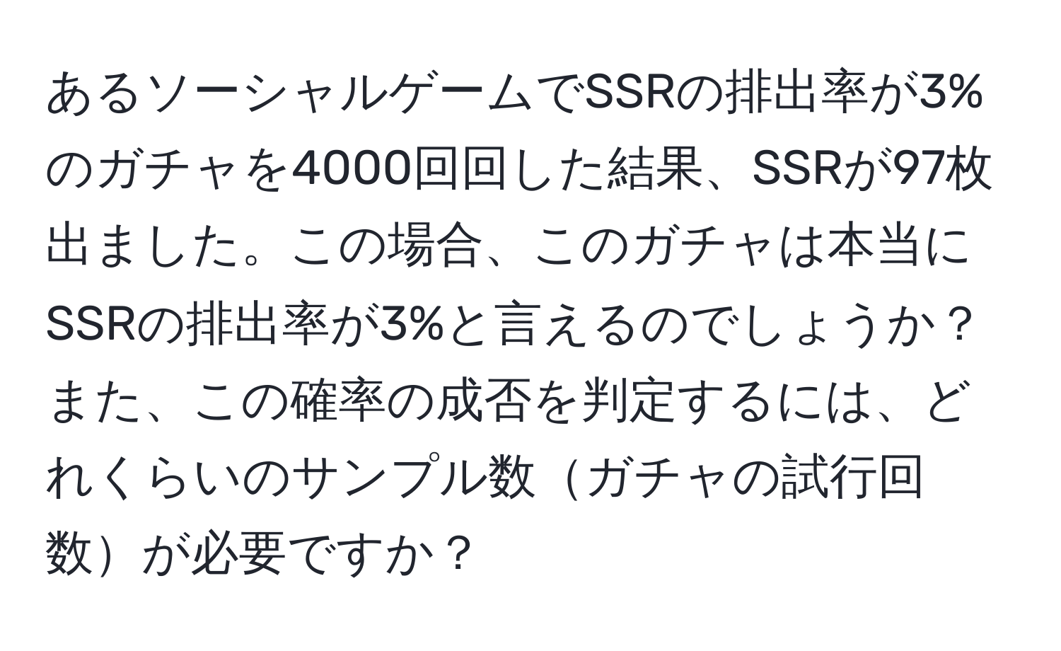 あるソーシャルゲームでSSRの排出率が3%のガチャを4000回回した結果、SSRが97枚出ました。この場合、このガチャは本当にSSRの排出率が3%と言えるのでしょうか？また、この確率の成否を判定するには、どれくらいのサンプル数ガチャの試行回数が必要ですか？