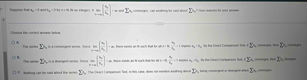 Suppose that a_n>0 and b_n>0 for n≥ N (N an integer). If limlimits _nto ∈fty (frac a_nb_n)=∈fty and sumlimits a_n converges, can anything be said about sumlimits b_n ? Give reasons for your answer.
Choose the correct answer below
A.
The series sumlimits b_n is a convergent series. Since limlimits _nto ∈fty (frac a_nb_n)=∈fty there exists an N such that for all n>N, frac a_nb_n>1 implies a_n>b_n By the Direct Companson Test, if sumlimits a_n converges, then sumlimits b_n converges
B.
The senes sumlimits b_n is a divergent series. Since limlimits _nto ∈fty (frac a_nb_n)=∈fty there exists an N such that for all n>N, frac a_nb_n<1</tex> implies a_n By the Direct Comparison Test, if sumlimits a_n converges, then sumlimits b_n diverges
C. Nothing can be said about the series sumlimits b_n. The Direct Comparison Test, in this case, does not mention anything about sumlimits b_n being convergent or divergent when sumlimits a_n converges