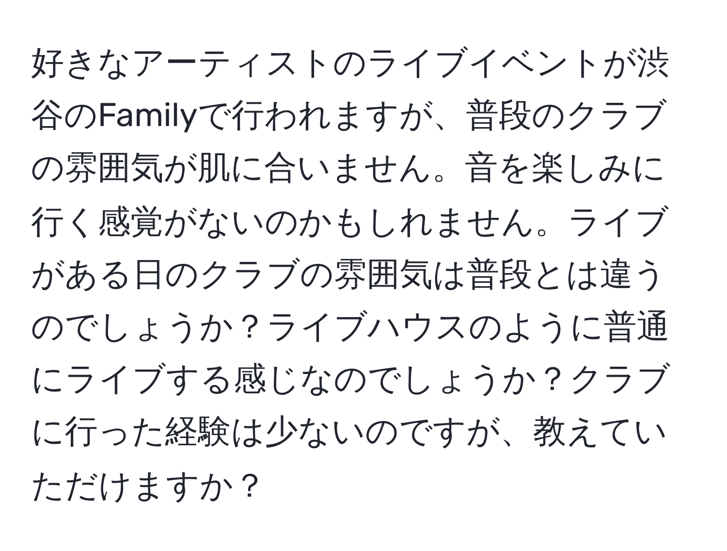 好きなアーティストのライブイベントが渋谷のFamilyで行われますが、普段のクラブの雰囲気が肌に合いません。音を楽しみに行く感覚がないのかもしれません。ライブがある日のクラブの雰囲気は普段とは違うのでしょうか？ライブハウスのように普通にライブする感じなのでしょうか？クラブに行った経験は少ないのですが、教えていただけますか？