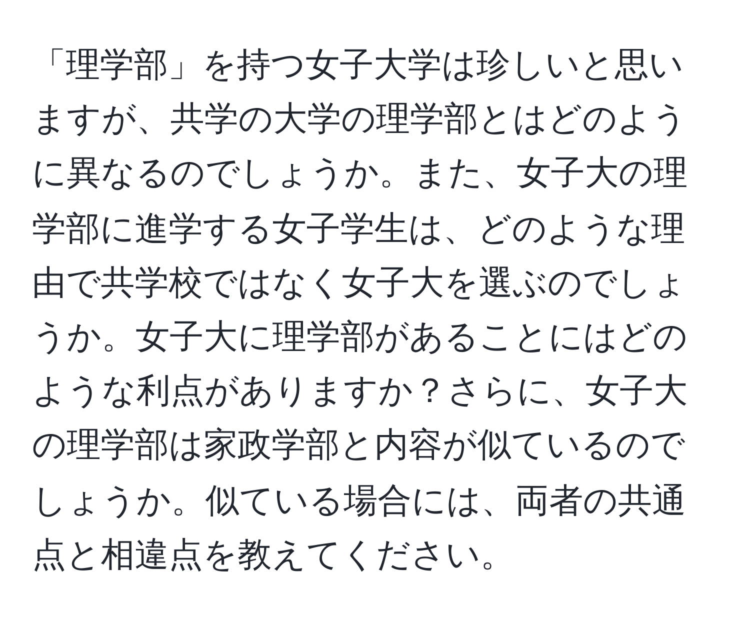 「理学部」を持つ女子大学は珍しいと思いますが、共学の大学の理学部とはどのように異なるのでしょうか。また、女子大の理学部に進学する女子学生は、どのような理由で共学校ではなく女子大を選ぶのでしょうか。女子大に理学部があることにはどのような利点がありますか？さらに、女子大の理学部は家政学部と内容が似ているのでしょうか。似ている場合には、両者の共通点と相違点を教えてください。