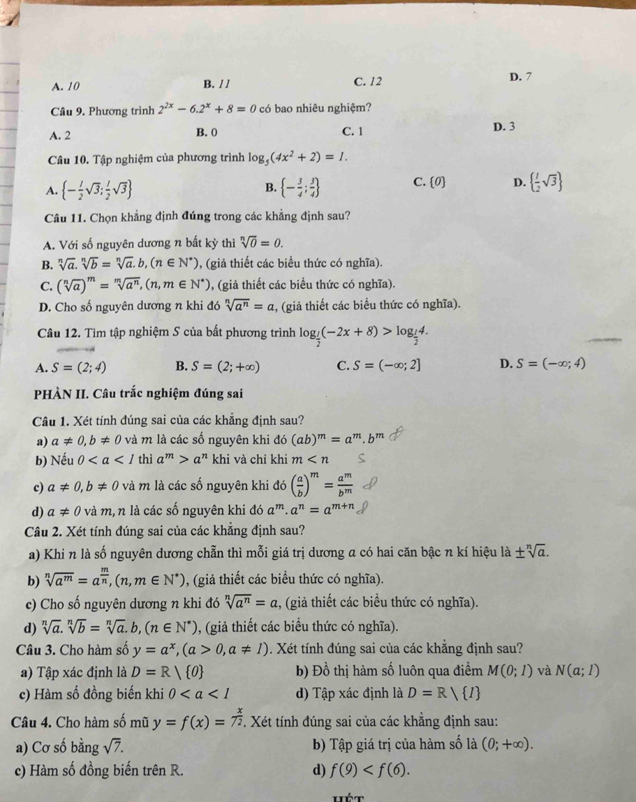 A. 10 B. / / C. 12
D. 7
Câu 9. Phương trình 2^(2x)-6.2^x+8=0 có bao nhiêu nghiệm?
A. 2 B. 0 C. 1 D. 3
Câu 10. Tập nghiệm của phương trình log _5(4x^2+2)=1.
B.
A.  - l/2 sqrt(3); l/2 sqrt(3)  - 3/4 ; 3/4 
C.  0 D.   1/2 sqrt(3)
Câu 11. Chọn khẳng định đúng trong các khẳng định sau?
A. Với số nguyên dương n bất kỳ thì sqrt[n](0)=0.
B. sqrt[n](a)· sqrt[n](b)=sqrt[n](a)· b,(n∈ N^*) , (giả thiết các biểu thức có nghĩa).
C. (sqrt[n](a))^m=sqrt[m](a^n),(n,m∈ N^*) , (giả thiết các biểu thức có nghĩa).
D. Cho số nguyên dương n khi đó sqrt[n](a^n)=a , (giả thiết các biểu thức có nghĩa).
Câu 12. Tìm tập nghiệm S của bất phương trình log _ 1/2 (-2x+8)>log _ 1/2 4.
A. S=(2;4) B. S=(2;+∈fty ) C. S=(-∈fty ;2] D. S=(-∈fty ;4)
PHÀN II. Câu trắc nghiệm đúng sai
Câu 1. Xét tính đúng sai của các khẳng định sau?
a) a!= 0,b!= 0 và m là các số nguyên khi đó (ab)^m=a
b) Nếu 0 thì a^m>a^n khi và chỉ khi m
c) a!= 0,b!= 0 và m là các số nguyên khi đó ( a/b )^m= a^m/b^m 
d) a!= 0 và m, n là các số nguyên khi đó a^m· a^n=a^(m+n)
Câu 2. Xét tính đúng sai của các khẳng định sau?
a) Khi n là số nguyên dương chẵn thì mỗi giá trị dương a có hai căn bậc n kí hiệu là ± sqrt[n](a).
b) sqrt[n](a^m)=a^(frac m)n,(n,m∈ N^*) , (giả thiết các biểu thức có nghĩa).
c) Cho số nguyên dương n khi đó sqrt[n](a^n)=a ,, (giả thiết các biểu thức có nghĩa).
d) sqrt[n](a).sqrt[n](b)=sqrt[n](a).b,(n∈ N^*) 0, (giả thiết các biểu thức có nghĩa).
Câu 3. Cho hàm số y=a^x,(a>0,a!= 1). Xét tính đúng sai của các khẳng định sau?
a) Tập xác định là D=R/ 0 b) Đồ thị hàm số luôn qua điểm M(0;1) và N(a;l)
c) Hàm số đồng biến khi 0 d) Tập xác định là D=R/ I
Câu 4. Cho hàm số mũ y=f(x)=7^(frac x)2. Xét tính đúng sai của các khẳng định sau:
a) Cơ số bằng sqrt(7). b) Tập giá trị của hàm số là (0;+∈fty ).
c) Hàm số đồng biến trên R. d) f(9)