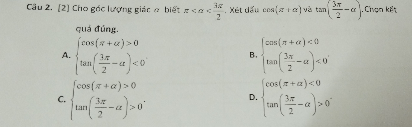 [2] Cho góc lượng giác α biết π . Xét dấu cos (π +alpha ) và tan ( 3π /2 -alpha ). Chọn kết
quả đúng.
A. beginarrayl cos (π +alpha )>0 tan ( 3π /2 -alpha )<0^.endarray. beginarrayl cos (π +alpha )<0 tan ( 3π /2 -alpha )<0'endarray.
B.
C. beginarrayl cos (π +alpha )>0 tan ( 3π /2 -alpha )>0endarray.. beginarrayl cos (π +alpha )<0 tan ( 3π /2 -alpha )>0endarray.. 
D.