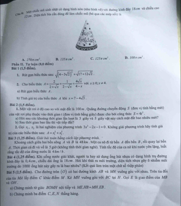 Câa 8: Một chiếc mũ sinh nhật có dạng hình nón (như hình vệ) với đường kính đây 18cm và chiều cao
12 cm. Diện tích bìa cần đùng để làm chiếc mũ (bỏ qua các mép nổi) là
o
A. 270π cm^2. B. 135π cm^2. C. 125π cm^2. D. 108π cm^2.
Phần II. Tự luận (8,0 điểm)
Bài 1 (1,5 điểm).
1. Rùt gọn biểu thức sau: sqrt((4-3sqrt 2))^2+sqrt(17+12sqrt 2).
2. Cho biểu thức A= 2/2+sqrt(x) + 1/2-sqrt(x) + 4sqrt(x)/4-x  với x≥ 0;x!= 4.
a) Rút gọn biểu thức A .
b) Tính giả trị của biểu thức A khi x=7-4sqrt(3).
Bài 2 (1,5 điểm).
1. Một vật rơi ở độ cao so với mặt đất là 100m . Quãng đường chuyển động S (đơn vị tính bằng mét)
của vật rơi phụ thuộc vào thời gian t (đơn vị tinh bằng giây) được cho bởi công thức S=4t^2.
a) Hồi sau các khoảng thời gian lần lượt là 3 giây và 5 giây vật này cách mặt đất bao nhiêu mét?
b) Sau thời gian bao lâu thì vật tiếp đất?
2. Gọi x_1,x_2 là hai nghiệm của phương trình 3x^2-2x-1=0 Không giải phương trình hãy tính giá
trị của các biểu thức sau: A=x_1^2+x_2^2.
Bài 3 (1,25 điễm). Giải bài toán bằng cách lập phương trình.
Khoảng cách giữa hai bến sông A và B là 48km . Một ca nô đi từ bến A đến bến B , rồi quay lại bến
4 . Thời gian cả đi và về lả 5 giờ (không tính thời gian nghĩ). Tính tốc độ của ca nô khi nước yên lặng, biết
rằng tốc độ của đòng nước là 4 km / h .
Bài 4 (1,25 điểm). Khi uống nước giải khát, người ta hay sử dụng ống hút nhựa có dạng hình trụ đường
kinh đảy là 0,4cm, chiều dài ống là 18cm . Hỏi khi thải ra môi trường, diện tích nhựa gây ô nhiễm môi
tường do 1000 ống hút này gây ra là bao nhiêu? (Kết quả làm tròn một chữ số thập phân)
Bài 5 (2,5 điễm). Cho đường tròn (O) có hai đường kính AB và MN vuông góc với nhau. Trên tia đối
của tia M4 lấy điểm C khác điểm M . Kè MH vuông góc với BC tại H . Gọi E là giao điểm của MB
và OH .
a) Chứng minh tứ giác BOMH nội tiếp và ME. HB=MH.EB.
b) Chứng minh ba điểm C, E, N thẳng hàng.