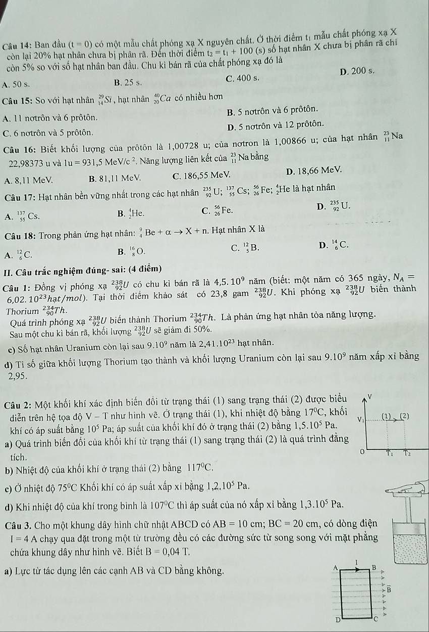 âu 14: Ban đầu (t=0) có một mẫu chất phóng xạ X nguyên chất. Ở thời điểm tị mẫu chất phóng xạ X
còn lại 20% hạt nhân chưa bị phân rã. Đến thời điểm t_2=t_1+100 (s) số hạt nhân X chưa bị phân rã chỉ
còn 5% so với số hạt nhân ban đầu. Chu kì bán rã của chất phóng xạ đó là
A. 50 s. B. 25 s.
C. 400 s. D. 200 s.
Câu 15: So với hạt nhân _(14)^(29)Si , hạt nhân beginarrayr 40 20endarray C Ca có nhiều hơn
A. 11 notrôn và 6 prôtôn. B. 5 nơtrôn và 6 prôtôn.
C. 6 nơtrôn và 5 prôtôn. D. 5 nơtrôn và 12 prôtôn.
Câu 16: Biết khối lượng của prôtôn là 1,00728 u; của nơtron là 1,00866 u; của hạt nhân beginarrayr 23 11endarray Na
22,98373 u và 1u=931,5MeV/c^2 *. Năng lượng liên kết của beginarrayr 23 11endarray Na bằng
A. 8,11 MeV. B. 81,11 MeV. C. 186,55 MeV. D. 18,66 MeV.
Câu 17: Hạt nhân bền vững nhất trong các hạt nhân _(92)^(235)U;_(55)^(137)Cs;_(26)^(56) F e; ¿He là hạt nhân
A. _(55)^(137)Cs. B. _2^(4He. C. _(26)^(56)Fe.
D. _(92)^(235)U.
Câu 18: Trong phản ứng hạt nhân: _4^9Be+alpha to X+n. Hạt nhân X là
C. _5^(12)B.
A. _6^(12)C.
B. _8^(16)O.
D. _6^(14)C.
II. Câu trắc nghiệm đúng- sai: (4 điểm)
Câu 1: Đồng vị phóng xạ ²3U có chu kì bán rã là 4,5.10^9) năm (biết: một năm có 365 ngày, N_A=
6,02.10^(23) at/mol ). Tại thời điểm khảo sát có 23,8 gam _(92)^(238)U. Khi phóng x? beginarrayr 238 92endarray U biến thành
Thorium _(90)^(234)Th.
Quá trình phóng xã beginarrayr 238 192 endarray *U biến thành Thorium _(90)^(234)T Th. Là phản ứng hạt nhân tỏa năng lượng.
Sau một chu kì bán rã, khối lượng ²3U sẽ giảm đi 50%.
c) Số hạt nhân Uranium còn lại sau 9.10^9 năm là 2,41.10^(23)h at nhân.
d) Tỉ số giữa khối lượng Thorium tạo thành và khối lượng Uranium còn lại sau 9.10^9 năm xhat apxi bằng
2,95.
Câu 2: Một khối khí xác định biến đồi từ trạng thái (1) sang trạng thái (2) được biểu L
diễn trên hệ tọa độ V-T như hình vẽ. Ở trạng thái (1), khi nhiệt độ bằng 17°C , khối
khí có áp suất bằng 10^5Pa a; áp suất của khối khí đó ở trạng thái (2) bằng 1,5.10^5Pa. V_1 (1)(2)
a) Quá trình biến đổi của khối khí từ trạng thái (1) sang trạng thái (2) là quá trình đẳng
tích.
0 Ti T2
b) Nhiệt độ của khối khí ở trạng thái (2) bằng 117°C.
c) Ở nhiệt độ 75°C Khối khí có áp suất xấp xỉ bằng 1 ,2.10^5Pa.
d) Khi nhiệt độ của khí trong bình là 107°C thì áp suất của nó xấp xỉ bằng ,3.10^5Pa.
Câu 3. Cho một khung dây hình chữ nhật ABCD có AB=10cm;BC=20cm , có dòng điện
I=4A chạy qua đặt trong một từ trường đều có các đường sức từ song song với mặt phẳng
chứa khung dây như hình vẽ. Biết B=0,04T.
a) Lực từ tác dụng lên các cạnh AB và CD bằng không.
- B