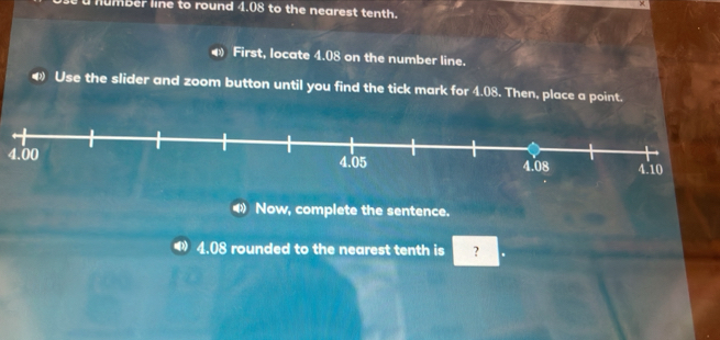 humber line to round 4.08 to the nearest tenth. 
First, locate 4.08 on the number line. 
Use the slider and zoom button until you find the tick mark for 4.08. Then, place a point.
4.00
Now, complete the sentence.
4.08 rounded to the nearest tenth is ?