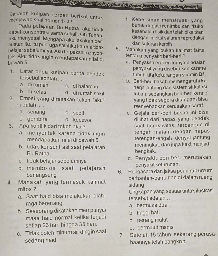 shang (4) pada huruf a, b, c, atau d di depan Jawaban yang paling benar !
Bacalah kutipan cerpen berikut untuk d. Kebersihan menstruasi yang
menjawab soal nomor 1- 3 !
buruk dapat menimbulkan risiko
Pada pelajaran Bu Ratna, aku tidak
kesehatan fisik dan telah dikaitkan
dapat konsentrasi sama sekali. Oh Tuhan,
dengan infeksi saluran reproduksi
aku menyesal. Mengapa aku lakukan per- dan saluran kemih
buatan itu. Itu pun juga salahku karena tidak 5. Manakah yang bukan kalimat fakta
belajar sebelumnya. Aku terpaksa menyon- tentang penyakit beri-beri ?
tek. Aku tidak ingin mendapatkan nilai di a. Penyakit beri-beri temyata adalah
bawah 5.
penyakit yang disebabkan karena
1. Latar pada kutipan cerita pendek
tubuh kita kekurangan vitamin B1.
tersebut adalah ... .
b. Beri-beri basah memengaruhi ki-
a. di rumah c. di halaman
nerja jantung dan sistem sirkulasi
b. di kelas d. di rumah sakit
tubuh, sedangkan beri-beri kering
2. Emosi yang dirasakan tokoh “aku” yang tidak segera ditangani bisa
adalah ... .
menyebabkan kerusakan saraf.
a. senang c. sedih c. Gejala beri-beri basah ini bisa
b. gembira d. kecewa dilihat dari napas yang pendek
3. Apa konflik dari tokoh aku ? saat beraktivitas, terbangun di
a. menyontek karena tidak ingin tengah malam dengan napas
mendapatkan nilai di bawah 5 terengah-engah, denyut jantung
b. tidak konsentrasi saat pelajaran meningkat, dan juga kaki menjadi
Bu Ratna bengkak.
c. tidak belajar sebelumnya d. Penyakit beri-beri merupakan
penyakit keturunan.
d. membolos saat pelajaran 6. Pengacara dan jaksa penuntut umum
berlangsung
berbantah-bantahan di dalam ruang
4. Manakah yang termasuk kalimat sidang.
mitos ?
Ungkapan yang sesuai untuk ilustrasi
a. Saat haid bisa melakukan olah- tersebut adalah ... .
raga berenang.
a. bermuka dua
b. Seseorang dikatakan mempunyai b. tinggi hati
masa haid normal ketika terjadi c. perang mulut
setiap 23 hari hingga 35 hari.
d. bermulut manis
c. Tidak boleh minum air dingin saat 7. Setelah 15 tahun, sekarang perusa-
sedang haid.
haannya telah bangkrut.