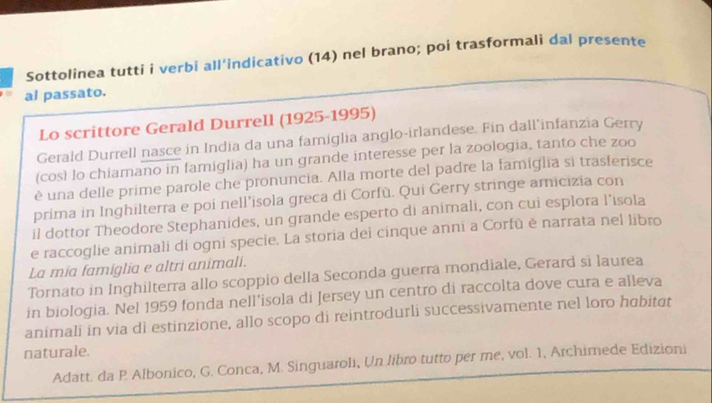 Sottolinea tutti i verbi all'indicativo (14) nel brano; poi trasformali dal presente 
al passato. 
Lo scrittore Gerald Durrell (1925-1995) 
Gerald Durrell nasce in India da una famiglia anglo-irlandese. Fin dall'infanzia Gerry 
(così lo chiamano in famiglia) ha un grande interesse per la zoologia, tanto che zoo 
è una delle prime parole che pronuncia. Alla morte del padre la famiglia si trasferisce 
prima in Inghilterra e poi nell’isola greca di Corfù. Qui Gerry stringe amicizia con 
il dottor Theodore Stephanides, un grande esperto di animali, con cui esplora l'isola 
e raccoglie animali di ogni specie. La storia dei cinque anni a Corfū è narrata nel libro 
La mia famiglia e altri animali. 
Tornato in Inghilterra allo scoppio della Seconda guerra mondiale, Gerard si laurea 
in biologia. Nel 1959 fonda nell'isola di Jersey un centro di raccolta dove cura e alleva 
animali in via di estinzione, allo scopo di reintrodurli successivamente nel loro habitat 
naturale. 
Adatt. da P. Albonico, G. Conca, M. Singuaroli, Un libro tutto per me, vol. 1, Archimede Edizioni