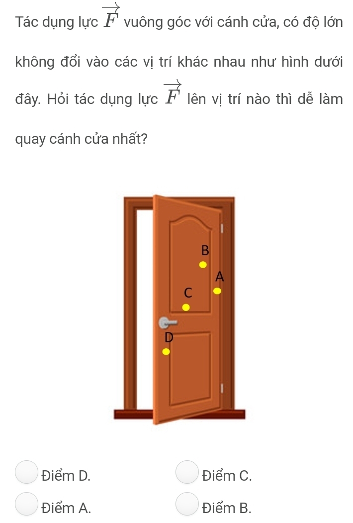 Tác dụng lực vector F vuông góc với cánh cửa, có độ lớn
không đổi vào các vị trí khác nhau như hình dưới
đây. Hỏi tác dụng lực vector F lên vị trí nào thì dễ làm
quay cánh cửa nhất?
B
A
C
Điểm D. Điểm C.
Điểm A. Điểm B.