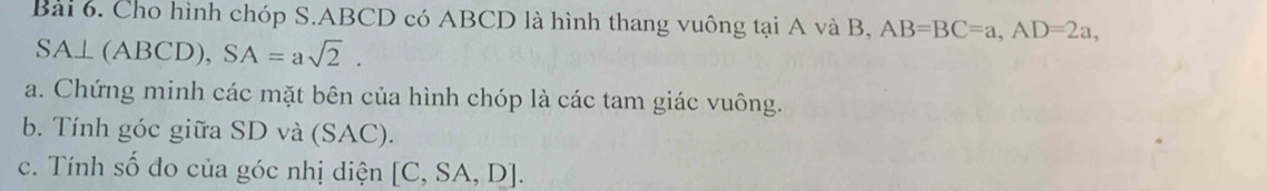 Cho hình chóp S. ABCD có ABCD là hình thang vuông tại A và B, AB=BC=a, AD=2a,
SA⊥ (ABCD), SA=asqrt(2). 
a. Chứng minh các mặt bên của hình chóp là các tam giác vuông. 
b. Tính góc giữa SD và (SAC). 
c. Tính số đo của góc nhị điện [C,SA,D].