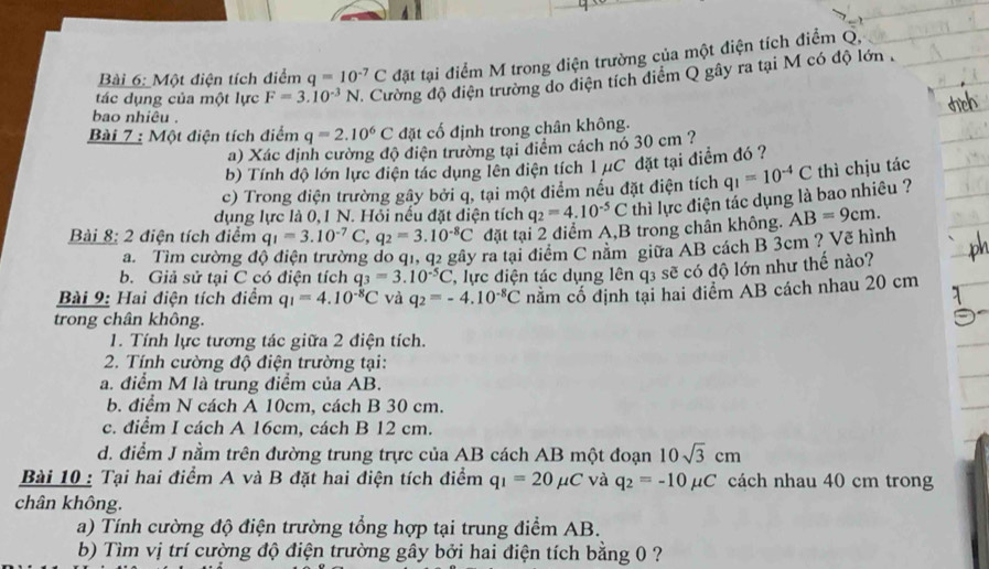 Một điện tích điểm q=10^(-7)C đặt tại điểm M trong điện trường của một điện tích điểm Q,
tác dụng của một lực F=3.10^(-3)N Cường độ điện trường do điện tích điểm Q gây ra tại M có độ lớn .
bao nhiêu .
Bài 7 : Một điện tích điểm q=2.10^6C đặt cố định trong chân không.
a) Xác định cường độ điện trường tại điểm cách nó 30 cm ?
b) Tính độ lớn lực điện tác dụng lên điện tích 1 μC đặt tại điểm đó ?
c) Trong điện trường gây bởi q, tại một điểm nếu đặt điện tích q_1=10^(-4)C thì chịu tác
dụng lực là 0, 1 N. Hỏi nếu đặt điện tích q_2=4.10^(-5)C thì lực điện tác dụng là bao nhiêu ?
Bài 8: 2 điện tích điểm q_1=3.10^(-7)C,q_2=3.10^(-8)C đặt tại 2 điểm A,B trong chân không. AB=9cm.
a. Tìm cường độ điện trường do q1, q2 gây ra tại điểm C năm giữa AB cách B 3cm ? Vẽ hình
b. Giả sử tại C có điện tích q_3=3.10^(-5)C
Bài 9: Hai điện tích điểm q_1=4.10^(-8)C và q_2=-4.10^(-8)C T, lực diện tác dụng lên q3 sẽ có độ lớn như thế nào?
nằm cổ định tại hai điểm AB cách nhau 20 cm
trong chân không.
1. Tính lực tương tác giữa 2 điện tích.
2. Tính cường độ điện trường tại:
a. điểm M là trung điểm của AB.
b. điểm N cách A 10cm, cách B 30 cm.
c. điểm I cách A 16cm, cách B 12 cm.
d. điểm J nằm trên đường trung trực của AB cách AB một đoạn 10sqrt(3)cm
Bài 10 : Tại hai điểm A và B đặt hai điện tích điểm q_1=20mu C và q_2=-10mu C cách nhau 40 cm trong
chân không.
a) Tính cường độ điện trường tổng hợp tại trung điểm AB.
b) Tìm vị trí cường độ điện trường gây bởi hai điện tích bằng 0 ?