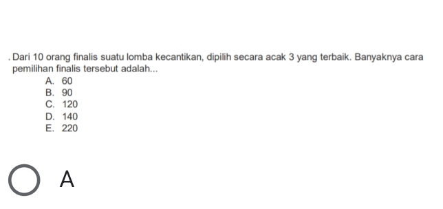 Dari 10 orang finalis suatu lomba kecantikan, dipilih secara acak 3 yang terbaik. Banyaknya cara
pemilihan finalis tersebut adalah...
A. 60
B. 90
C. 120
D. 140
E. 220
A
