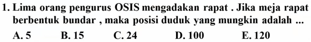 Lima orang pengurus OSIS mengadakan rapat . Jika meja rapat
berbentuk bundar , maka posisi duduk yang mungkin adalah ...
A. 5 B. 15 C. 24 D. 100 E. 120