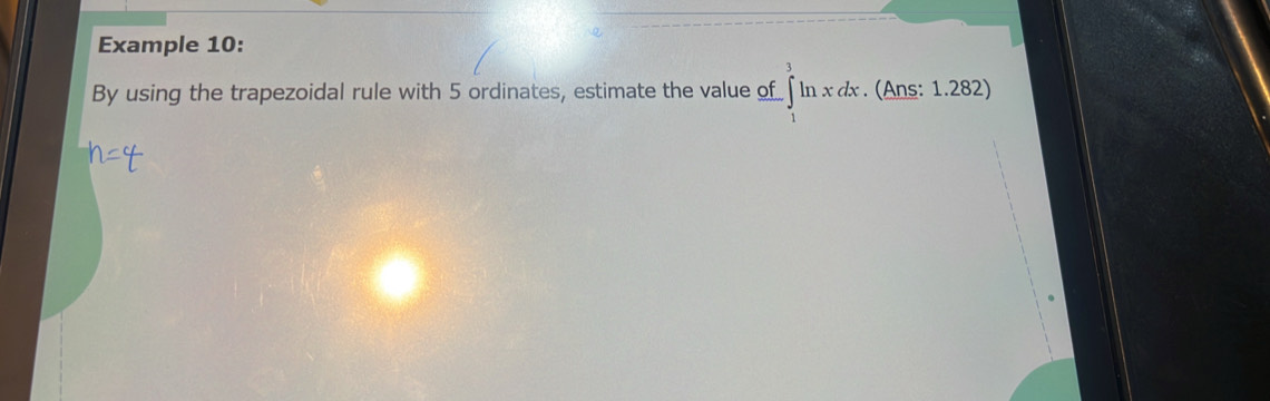 Example 10: 
By using the trapezoidal rule with 5 ordinates, estimate the value of -∈tlimits _1^3ln xdx. (Ans: 1.282)