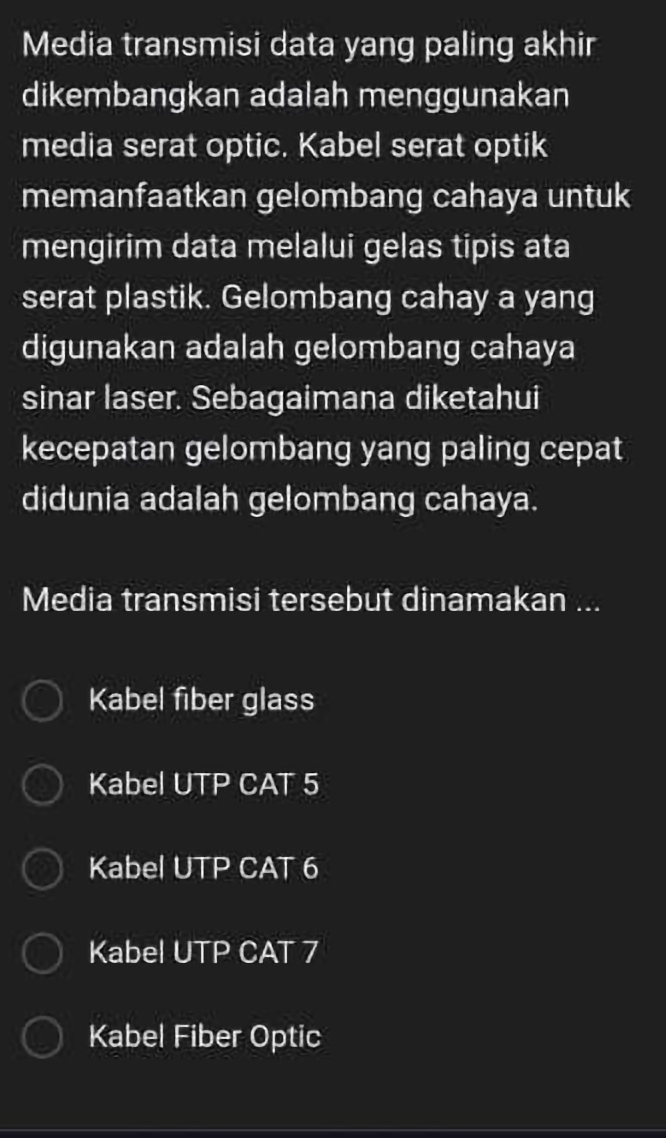 Media transmisi data yang paling akhir
dikembangkan adalah menggunakan
media serat optic. Kabel serat optik
memanfaatkan gelombang cahaya untuk
mengirim data melalui gelas tipis ata
serat plastik. Gelombang cahay a yang
digunakan adalah gelombang cahaya
sinar laser. Sebagaimana diketahui
kecepatan gelombang yang paling cepat
didunia adalah gelombang cahaya.
Media transmisi tersebut dinamakan ...
Kabel fiber glass
Kabel UTP CAT 5
Kabel UTP CAT 6
Kabel UTP CAT 7
Kabel Fiber Optic