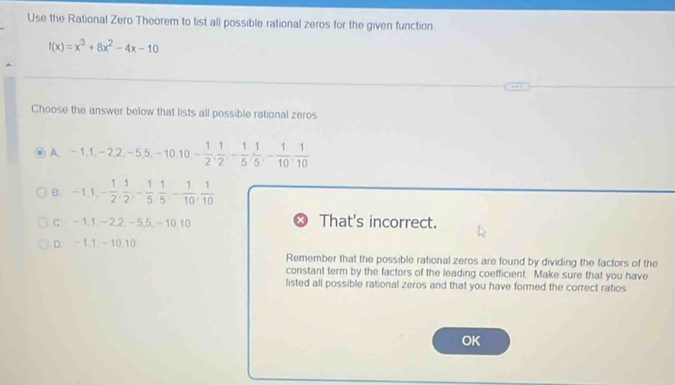 Use the Rational Zero Theorem to list all possible rational zeros for the given function
f(x)=x^3+8x^2-4x-10
Choose the answer below that lists all possible rational zeros
A. -1, 1, -2, 2, -5, 5, -10, 10, - 1/2 ,  1/2 , - 1/5 ,  1/5 , - 1/10 ,  1/10 
B. -1, 1, - 1/2 ,  1/2 , - 1/5  1/5 - 1/10 ,  1/10 
C. -1, 1, -2, 2, -5, 5, -10. 10
That's incorrect.
D. - 1. 1 - 10.10
Remember that the possible rational zeros are found by dividing the factors of the
constant term by the factors of the leading coefficient. Make sure that you have
listed all possible rational zeros and that you have formed the correct ratios
OK