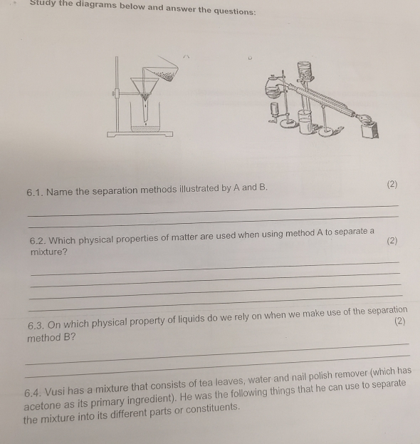 Study the diagrams below and answer the questions: 
6.1. Name the separation methods illustrated by A and B. 
(2) 
_ 
_ 
6.2. Which physical properties of matter are used when using method A to separate a (2) 
mixture? 
_ 
_ 
_ 
_ 
6.3. On which physical property of liquids do we rely on when we make use of the separation (2) 
_ 
method B? 
_ 
6.4. Vusi has a mixture that consists of tea leaves, water and nail polish remover (which has 
acetone as its primary ingredient). He was the following things that he can use to separate 
the mixture into its different parts or constituents.