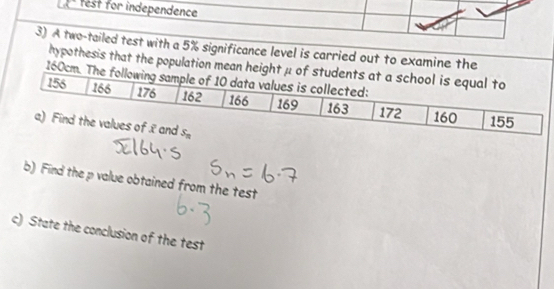 est for independence 
3) A two-tailed test with a 5% significance level is carried out to examine the 
hypothesis that the population mean height μ of students at a school is equal to
160cm. The following sample of 10 data values is collected:
156 166 176 162 166 169 163 172 160 155
a) Find the values of 2 and s_n
b) Find the p value obtained from the test 
c) State the conclusion of the test