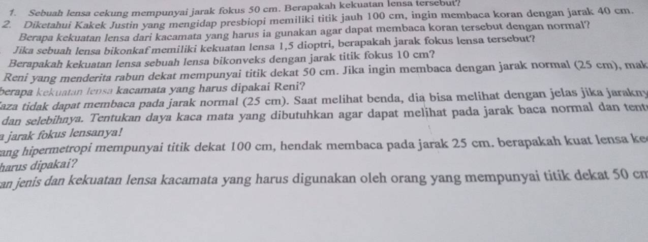 Sebuah lensa cekung mempunyai jarak fokus 50 cm. Berapakah kekuatan lensa tersebut? 
2. Diketahui Kakek Justin yang mengidap presbiopi memiliki titik jauh 100 cm, ingin membaca koran dengan jarak 40 cm. 
Berapa kekuatan lensa dari kacamata yang harus ia gunakan agar dapat membaca koran tersebut dengan normal? 
Jika sebuah lensa bikonkaf memiliki kekuatan lensa 1,5 dioptri, berapakah jarak fokus lensa tersebut? 
Berapakah kekuatan lensa sebuah lensa bikonveks dengan jarak titik fokus 10 cm? 
Reni yang menderita rabun dekat mempunyai titik dekat 50 cm. Jika ingin membaca dengan jarak normal (25 cm), mak 
berapa kekuatan lensa kacamata yang harus dipakai Reni? 
Kaza tidak dapat membaca pada jarak normal (25 cm). Saat melihat benda, dia bisa melihat dengan jelas jika jarakny 
dan selebihnya. Tentukan daya kaca mata yang dibutuhkan agar dapat melihat pada jarak baca normal dan tent 
a jarak fokus lensanya! 
ang hipermetropi mempunyai titik dekat 100 cm, hendak membaca pada jarak 25 cm. berapakah kuat lensa ke 
harus dipakai? 
an jenis dan kekuatan lensa kacamata yang harus digunakan oleh orang yang mempunyai titik dekat 50 cm