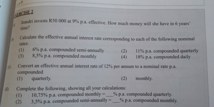 r=9
VERCISE 2 
Jeandri invests R50 000 at 9% p.a. effective. How much money will she have in 6 years
time? 
Calculate the effective annual interest rate corresponding to each of the following nominal 
rates: 
(1) 6% p.a. compounded semi-annually (2) 11% p.a. compounded quarterly 
(3) 8,5% p.a. compounded monthly (4) 18% p.a. compounded daily 
c) Convert an effective annual interest rate of 12% per annum to a nominal rate p.a. 
compounded 
(1) quarterly. (2) monthly. 
(d) Complete the following, showing all your calculations: 
(1) 10,75% p.a. compounded monthl y= _ % p.a. compounded quarterly. 
(2) 3,5% p.a. compounded semi-annually = _ % p.a. compounded monthly.