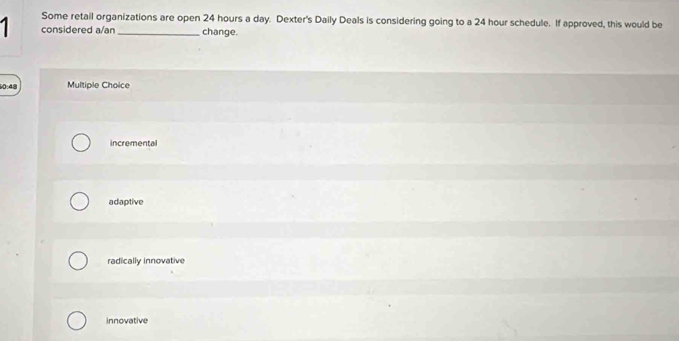 Some retail organizations are open 24 hours a day. Dexter's Daily Deals is considering going to a 24 hour schedule. If approved, this would be
1 considered a/an_ change
0:48 Multiple Choice
incremental
adaptive
radically innovative
innovative