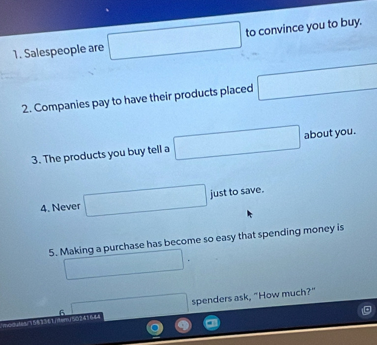 Salespeople are □ to convince you to buy. 
2. Companies pay to have their products placed □
3. The products you buy tell a □ about you. 
4. Never □ just to save. 
5. Making a purchase has become so easy that spending money is 
□ 
frac ^circ  spenders ask, “How much?” 
/modules/1583361/item/50241644 6