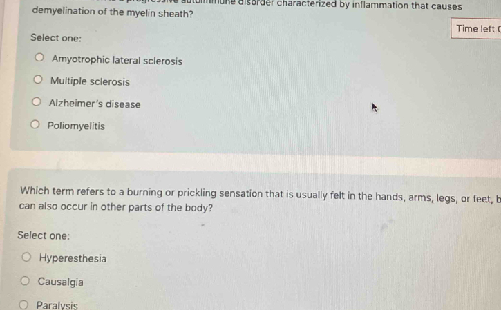 utolmmune disorder characterized by inflammation that causes 
demyelination of the myelin sheath?
Time left (
Select one:
Amyotrophic lateral sclerosis
Multiple sclerosis
Alzheimer's disease
Poliomyelitis
Which term refers to a burning or prickling sensation that is usually felt in the hands, arms, legs, or feet, b
can also occur in other parts of the body?
Select one:
Hyperesthesia
Causalgia
Paralvsis