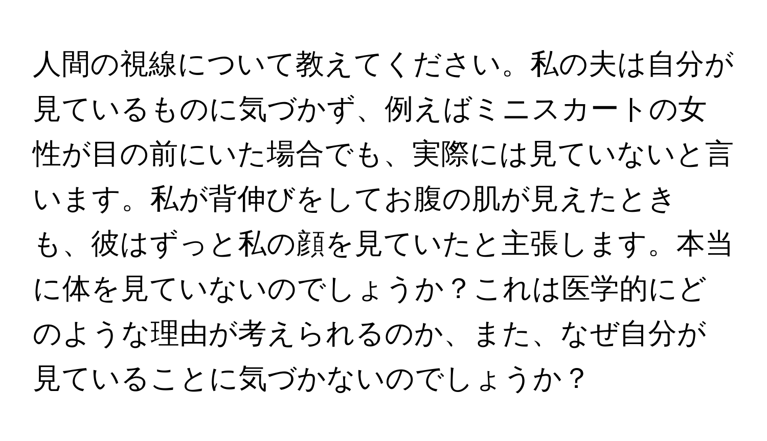 人間の視線について教えてください。私の夫は自分が見ているものに気づかず、例えばミニスカートの女性が目の前にいた場合でも、実際には見ていないと言います。私が背伸びをしてお腹の肌が見えたときも、彼はずっと私の顔を見ていたと主張します。本当に体を見ていないのでしょうか？これは医学的にどのような理由が考えられるのか、また、なぜ自分が見ていることに気づかないのでしょうか？