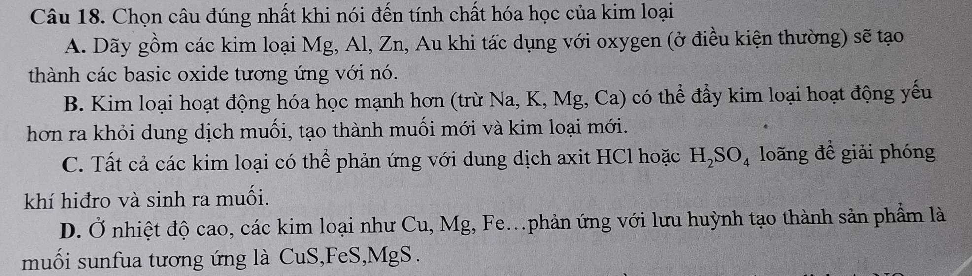 Chọn câu đúng nhất khi nói đến tính chất hóa học của kim loại
A. Dãy gồm các kim loại Mg, Al, Zn, Au khi tác dụng với oxygen (ở điều kiện thường) sẽ tạo
thành các basic oxide tương ứng với nó.
B. Kim loại hoạt động hóa học mạnh hơn (trừ Na, K, Mg, Ca) có thể đẩy kim loại hoạt động yếu
hơn ra khỏi dung dịch muối, tạo thành muối mới và kim loại mới.
C. Tất cả các kim loại có thể phản ứng với dung dịch axit HCl hoặc H_2SO_4 loãng đề giải phóng
khí hiđro và sinh ra muối.
D. Ở nhiệt độ cao, các kim loại như Cu, Mg, Fe.phản ứng với lưu huỳnh tạo thành sản phẩm là
muối sunfua tương ứng là CuS,FeS, MgS.