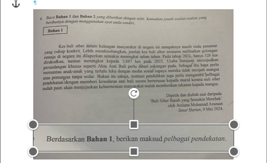 Baca Bahan 1 dan Bahan 2 yang diberikan dengan teliti. Kemudian jawab soalan-soalan yang 
berikutnya dengan menggunakan ayat anda sendiri. 
Bahan 1
Kes buli siber dalam kalangan masyarakat di negara ini nampaknya masih tiada penamat 
yang cukup konkrit. Lebih membimbangkan, jumlah kes buli siber terutama melibatkan golongan 
remaja di negara ini dilaporkan semakin meningkat saban tahun. Pada tahun 2021, hanya 326 kes 
direkodkan, namun meningkat kepada 3,887 kes pada 2022. Usaha kerajaan mewujudkan 
perundangan khusus seperti Akta Anti Buli perlų diberi sokongan padu. Sebagai ibu bapa perlu 
memantau anak-anak yang terlalu leka dengan media sosial supaya mereka tidak menjadi mangsa 
atau pemangsa tanpa sedar. Bukan itu sahaja, institusi pendidikan juga perlu mengambil pelbagai 
pendekatan dengan memberi kesedaran anti buli secara berterusan kepada murid kerana nuli siber 
sudah pasti akan menjejaskan keharmonian masyarakat malah memberikan tekanan kepada mangsa. 
C Dipetik dan diubah suai daripada 
‘Buli Siber Barah yang Semakin Merebak’ 
oleh Arziana Mohamad Azaman 
Sinar Harian, 9 Mei 2024. 
Berdasarkan Bahan 1, berikan maksud pelbagai pendekatan.