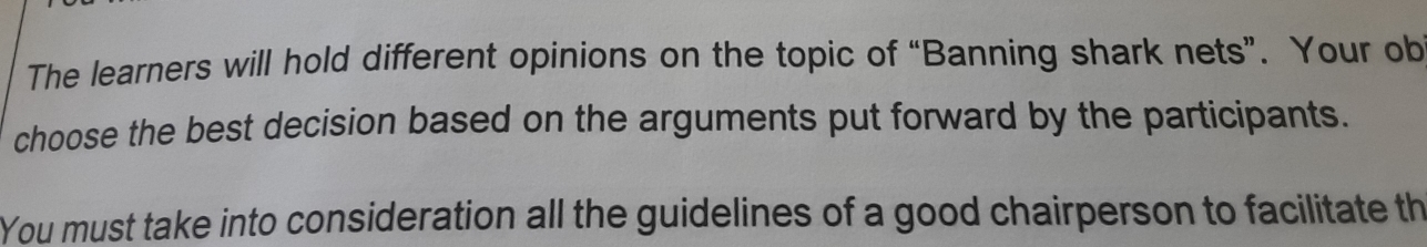 The learners will hold different opinions on the topic of “Banning shark nets”. Your ob 
choose the best decision based on the arguments put forward by the participants. 
You must take into consideration all the guidelines of a good chairperson to facilitate th