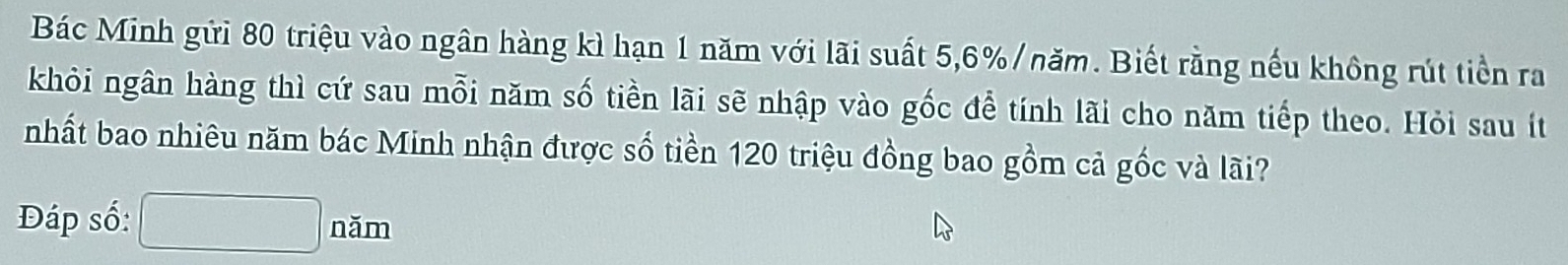 Bác Minh gửi 80 triệu vào ngân hàng kì hạn 1 năm với lãi suất 5, 6% /năm. Biết rằng nếu không rút tiền ra 
khỏi ngân hàng thì cứ sau mỗi năm số tiền lãi sẽ nhập vào gốc để tính lãi cho năm tiếp theo. Hỏi sau ít 
nhất bao nhiêu năm bác Minh nhận được số tiền 120 triệu đồng bao gồm cả gốc và lãi? 
Đáp số: □ nam