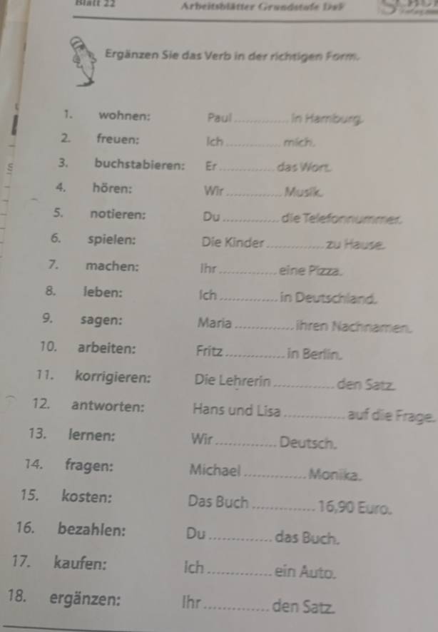 Blatt 22 Arbeitsblätter Grundstufe D 9 5 
Ergänzen Sie das Verb in der richtigen Form. 
1. wohnen: Paul_ In Hamburg. 
2. freuen: lch _mich. 
3. buchstabieren: Er _das Wort. 
4. hören: Wir_ Musik 
5. notieren: Du_ die Telefonnummer 
6. spielen: Die Kinder _ zu Hause. 
7. machen: Ihr_ eine Pizza. 
8. leben: lch _in Deutschland. 
9. sagen: Maria _ihren Nachnamen. 
10. arbeiten: Fritz _in Berlin. 
11. korrigieren: Die Lehrerin _den Satz. 
12. antworten: Hans und Lisa _auf die Frage. 
13. lernen: Wir Deutsch. 
14. fragen: Michael _Monika. 
15. kosten: Das Buch _ 16, 90 Euro. 
16. bezahlen: Du_ das Buch. 
17. kaufen: Ich _ein Auto. 
18. ergänzen: Ihr_ den Satz.