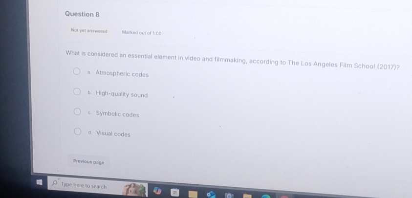 Not yet answered Marked out of 1.00
What is considered an essential element in video and filmmaking, according to The Los Angeles Film School (2017)?
a. Atmospheric codes
b. High-quality sound
c. Symbolic codes
d. Visual codes
Previous page
Type here to search