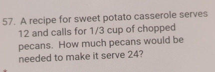 A recipe for sweet potato casserole serves
12 and calls for 1/3 cup of chopped
pecans. How much pecans would be
needed to make it serve 24?