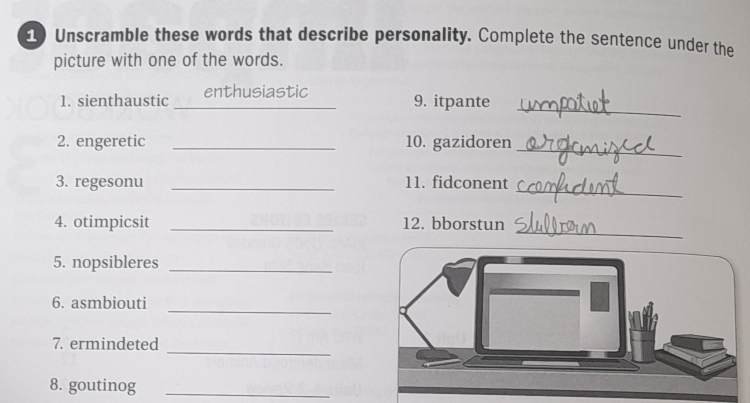 Unscramble these words that describe personality. Complete the sentence under the 
picture with one of the words. 
_ 
_ 
1. sienthaustic enthusiastic 
9. itpante 
_ 
2. engeretic _10. gazidoren 
_ 
3. regesonu _11. fidconent 
_ 
4. otimpicsit _12. bborstun 
5. nopsibleres_ 
6. asmbiouti 
_ 
_ 
7. ermindeted 
8. goutinog_