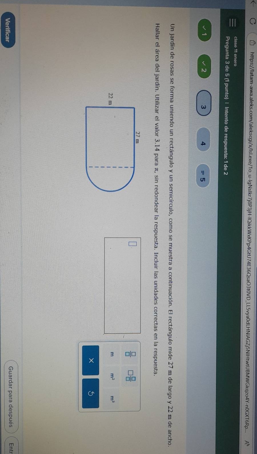 https://Iatam-awa.aleks.com/alekscgi/x/Isl.exe/1o_u-lgNsIkr7j8P3jH-IQikkWxKPp4GtU74E36QsaO3t0VD_LL5vya0dLHNIAGZj5NIHtwtUBMWGkqzo4Y-n0GXT6Rp... A^n 
clase 11 enero 
Pregunta 3 de 5 (1 punto) | Intento de respuesta: 1 de 2
1 
2 
3 
4 
5 
Un jardín de rosas se forma uniendo un rectángulo y un semicírculo, como se muestra a continuación. El rectángulo mide 27 m de largo y 22 m de ancho. 
Hallar el área del jardín. Utilizar el valor 3.14 para π, sin redondear la respuesta. Incluir las unidades correctas en la respuesta. 
 □ /□   □  □ /□  
m m^2 m^3
× 5 
Verificar Guardar para después Entr