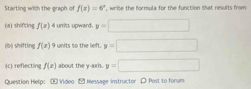 Starting with the graph of f(x)=6^x , write the formula for the function that results from 
(a) shifting f(x)4 units upward. y=□
(b) shifting f(x) 9 units to the left. y=□
(c) reflecting f(x) about the y-axis. y=□
Question Help: : - Video - Message instructor 〇 Post to forum