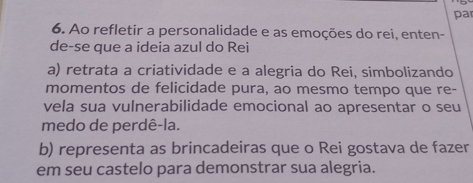 par
6. Ao refletir a personalidade e as emoções do rei, enten-
de-se que a ideia azul do Rei
a) retrata a criatividade e a alegria do Rei, simbolizando
momentos de felicidade pura, ao mesmo tempo que re-
vela sua vulnerabilidade emocional ao apresentar o seu
medo de perdê-la.
b) representa as brincadeiras que o Rei gostava de fazer
em seu castelo para demonstrar sua alegria.