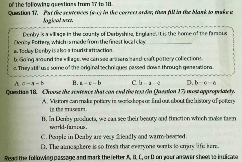 of the following questions from 17 to 18.
Question 17. Put the sentences (a-c) in the correct order, then fill in the blank to make a
logical text.
Denby is a village in the county of Derbyshire, England. It is the home of the famous
Denby Pottery, which is made from the finest local clay._
.
a. Today Denby is also a tourist attraction.
b. Going around the village, we can see artisans hand-craft pottery collections.
c. They still use some of the original techniques passed down through generations.
A. c-a-b B. a-c-b C. b-a-c D. b-c-a
Question 18. Choose the sentence that can end the text (in Question 17) most appropriately.
A. Visitors can make pottery in workshops or find out about the history of pottery
in the museum.
B. In Denby products, we can see their beauty and function which make them
world-famous.
C. People in Denby are very friendly and warm-hearted.
D. The atmosphere is so fresh that everyone wants to enjoy life here.
Read the following passage and mark the letter A, B, C, or D on your answer sheet to indicate