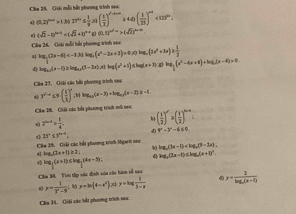 Giải mỗi bắt phương trình sau:
a) (0,2)^2x+1>1;b)27^(2x)≤  1/9 ;c)( 1/2 )^x^2-4x+4≥ 4d)( 1/25 )^x+1<125^(2x).
e) (sqrt(2)-1)^3x-2 g) (0,5)^2x^2-s>(sqrt(2))^4x-12.
Câu 26. Giải mỗi bắt phương trình sau:
a) log _ 1/2 (2x-6) 0;c)log _a(2x^2+3x)≥  1/2 
d) log _0.5(x-1)≥ log _0.5(5-2x);e) log (x^2+1)≤ log (x+3) , 2 log _ 1/5 (x^2-6x+8)+log _5(x-4)>0
Câu 27. Giải các bắt phương trình sau:
a) 3^(x^2)-x≤ 9· ( 1/3 )^x;b) log _0.5(x-3)+log _0.5(x-2)≥ -1.
Câu 28. Giải các bắt phương trình mũ sau:
a) 2^(2x-3)> 1/4 ; b) ( 1/2 )^x^2≥ ( 1/2 )^5x-4;
d) 9^x-3^x-6≤ 0.
c) 25^x≤ 5^(4x-3);
Cầu 29. Giải các bắt phương trình lõgarit sau:
b) log _2(3x-1)
a) log _3(2x+1)≥ 2 log _2(2x-1)≤ log _a(x+1)^2.
c) log _ 1/2 (x+1)≤ log _ 1/2 (4x-5)
d)
Câu 30. Tìm tập xác định của các hàm số sau:
a) y= 1/3^x-9 ; b) y=ln (4-x^2);c) y=log  1/5-x  d) y=frac 2log _4(x-1)
Câu 31. Giải các bất phương trình sau: