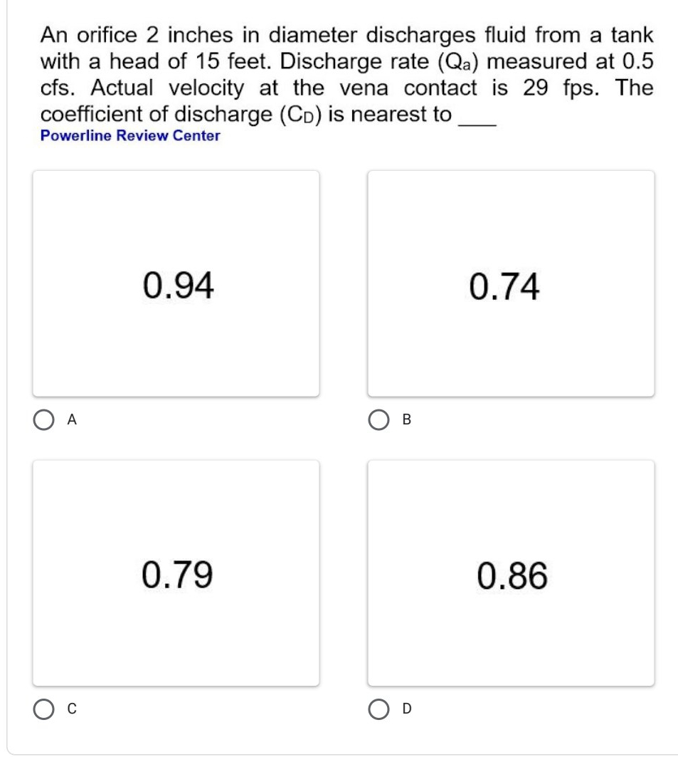 An orifice 2 inches in diameter discharges fluid from a tank
with a head of 15 feet. Discharge rate (Q_a) measured at 0.5
cfs. Actual velocity at the vena contact is 29 fps. The
coefficient of discharge (Cь) is nearest to_
Powerline Review Center
0.94 0.74
A
B
0.79 0.86
C
D