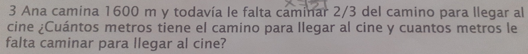 Ana camina 1600 m y todavía le falta caminar 2/3 del camino para llegar al 
cine ¿Cuántos metros tiene el camino para llegar al cine y cuantos metros le 
falta caminar para llegar al cine?