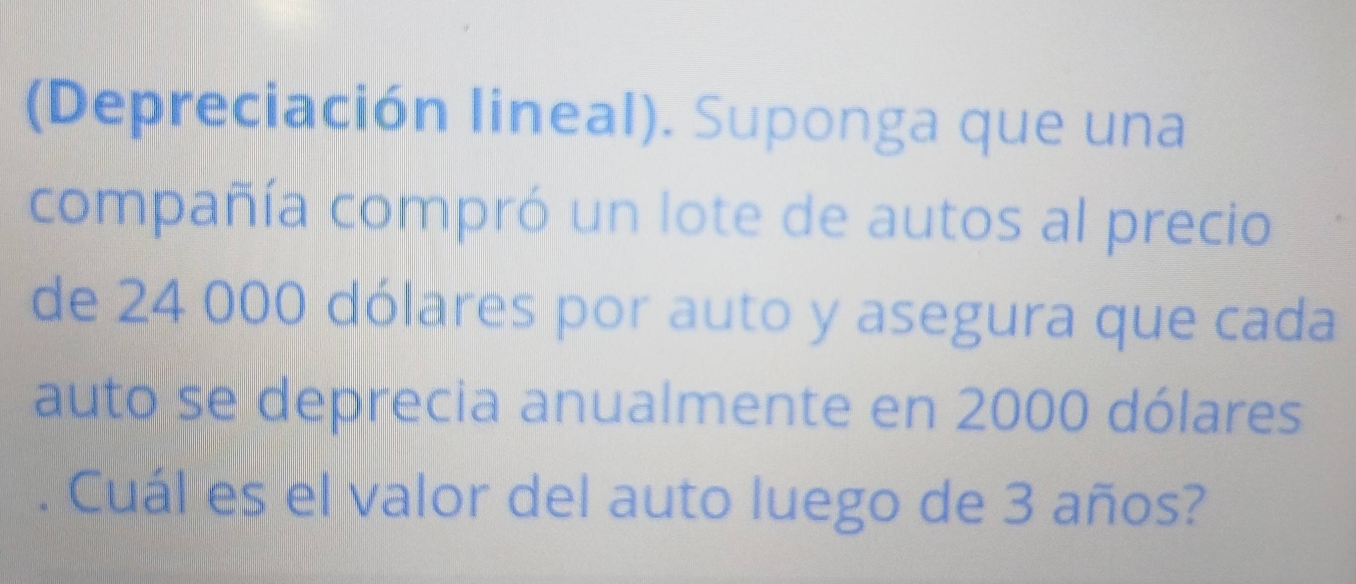 (Depreciación lineal). Suponga que una 
compañía compró un lote de autos al precio 
de 24 000 dólares por auto y asegura que cada 
auto se deprecia anualmente en 2000 dólares 
. Cuál es el valor del auto luego de 3 años?