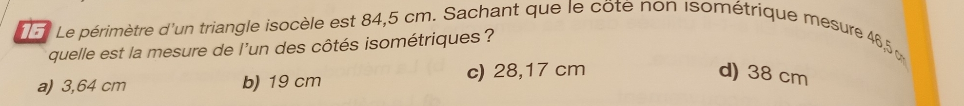 Le périmètre d'un triangle isocèle est 84,5 cm. Sachant que le côté non isométrique mesure 46,5
quelle est la mesure de l'un des côtés isométriques ?
a) 3,64 cm b) 19 cm c) 28,17 cm
d) 38 cm